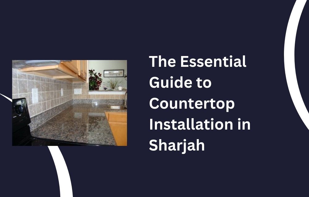 The Essential Guide to Countertop Installation in Sharjah